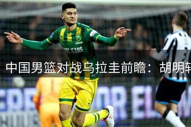 中国男篮对战乌拉圭前瞻：胡明轩与王俊杰加盟，内线轮换备受关注