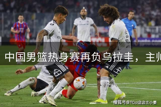 中国男篮热身赛再负乌拉圭，主帅剖析失利原因