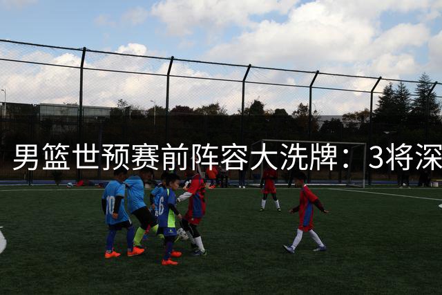 男篮世预赛前阵容大洗牌：3将深夜离队 锋线危机加剧