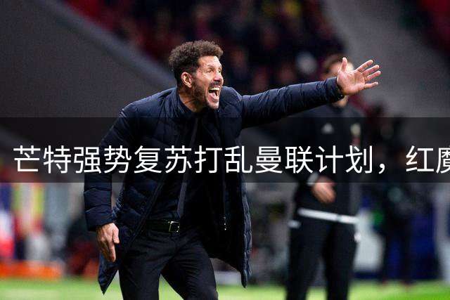 芒特强势复苏打乱曼联计划，红魔引援陷入“留人还是买人”的困局