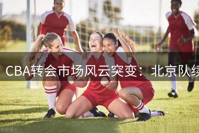 CBA转会市场风云突变：北京队续约受阻，广东队年轻力量崛起